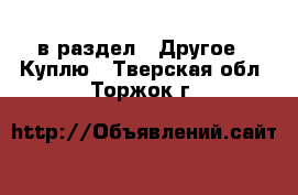  в раздел : Другое » Куплю . Тверская обл.,Торжок г.